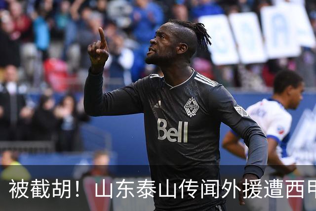 被截胡！山东泰山传闻外援遭西甲豪门争抢，夏窗更换外援恐无望